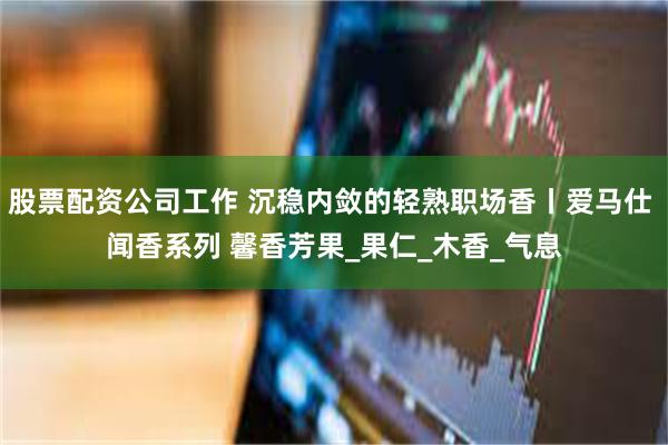 股票配资公司工作 沉稳内敛的轻熟职场香丨爱马仕 闻香系列 馨香芳果_果仁_木香_气息