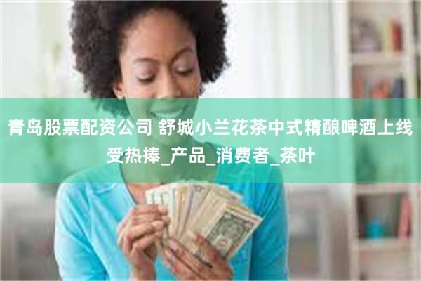 青岛股票配资公司 舒城小兰花茶中式精酿啤酒上线受热捧_产品_消费者_茶叶