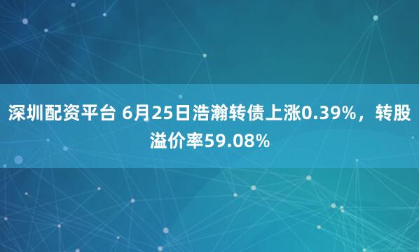 深圳配资平台 6月25日浩瀚转债上涨0.39%,转股溢价率59.08%