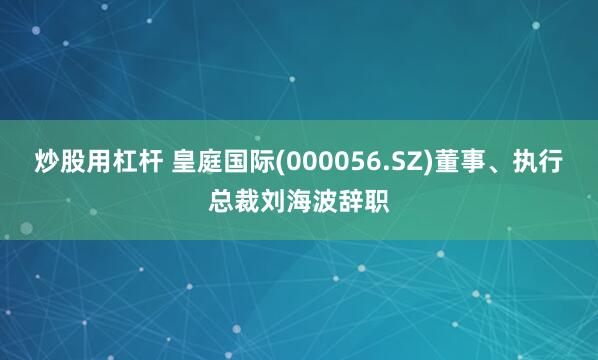 炒股用杠杆 皇庭国际(000056.SZ)董事、执行总裁刘海波辞职