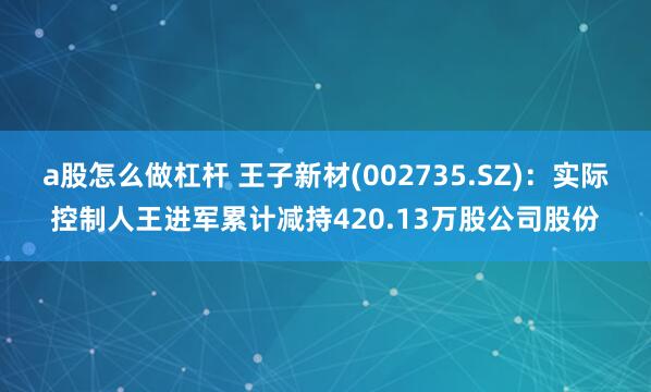 a股怎么做杠杆 王子新材(002735.SZ)：实际控制人王进军累计减持420.13万股公司股份