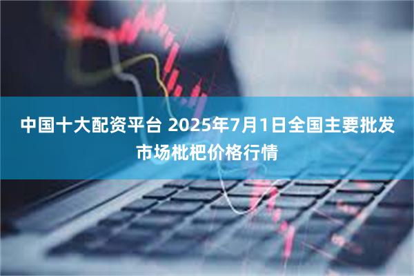 中国十大配资平台 2025年7月1日全国主要批发市场枇杷价格行情