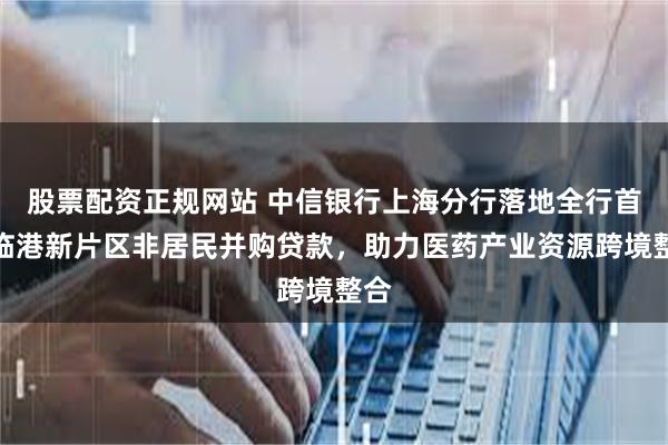 股票配资正规网站 中信银行上海分行落地全行首单临港新片区非居民并购贷款，助力医药产业资源跨境整合