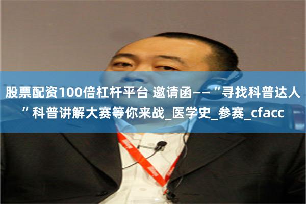 股票配资100倍杠杆平台 邀请函——“寻找科普达人”科普讲解大赛等你来战_医学史_参赛_cfacc