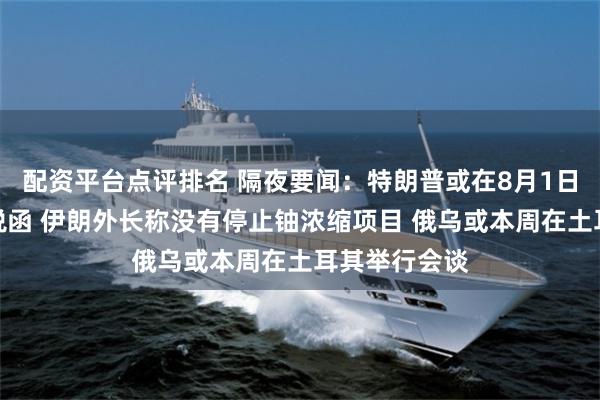 配资平台点评排名 隔夜要闻:特朗普或在8月1日前发更多关税函 伊朗外长称没有停止铀浓缩项目 俄乌或本周在土耳其举行会谈