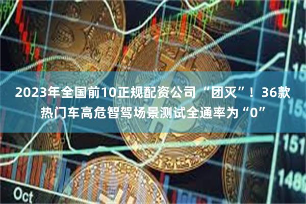 2023年全国前10正规配资公司 “团灭”!36款热门车高危智驾场景测试全通率为“0”