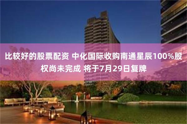 比较好的股票配资 中化国际收购南通星辰100%股权尚未完成 将于7月29日复牌