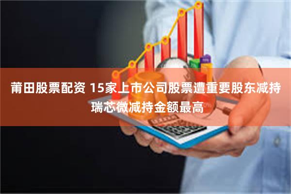 莆田股票配资 15家上市公司股票遭重要股东减持 瑞芯微减持金额最高