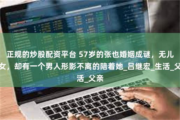 正规的炒股配资平台 57岁的张也婚姻成谜,无儿无女,却有一个男人形影不离的陪着她_吕继宏_生活_父亲