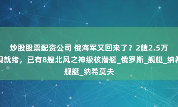炒股股票配资公司 俄海军又回来了？2艘2.5万吨巨舰就绪，已有8艘北风之神级核潜艇_俄罗斯_舰艇_纳希莫夫