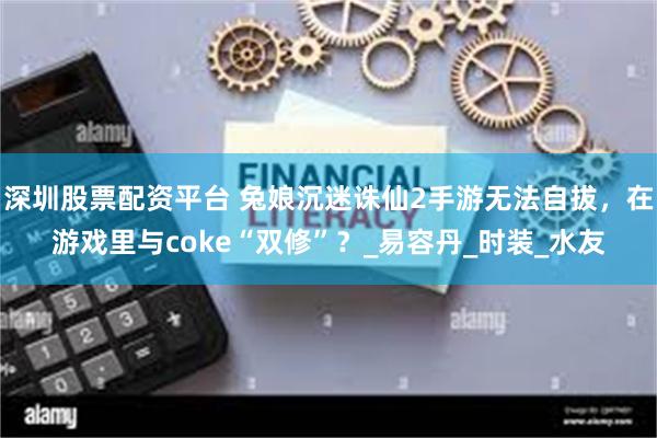 深圳股票配资平台 兔娘沉迷诛仙2手游无法自拔,在游戏里与coke“双修”?_易容丹_时装_水友