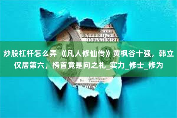 炒股杠杆怎么弄 《凡人修仙传》黄枫谷十强，韩立仅居第六，榜首竟是向之礼_实力_修士_修为