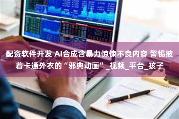 配资软件开发 AI合成含暴力惊悚不良内容 警惕披着卡通外衣的“邪典动画”_视频_平台_孩子