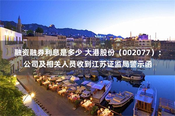 融资融券利息是多少 大港股份（002077）：公司及相关人员收到江苏证监局警示函