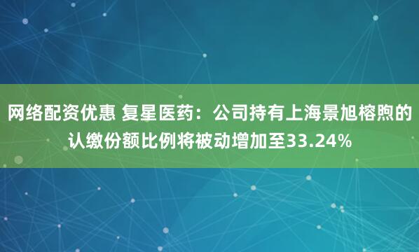 网络配资优惠 复星医药：公司持有上海景旭榕煦的认缴份额比例将被动增加至33.24%