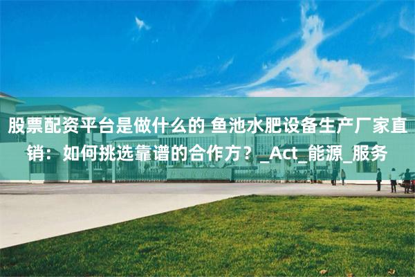 股票配资平台是做什么的 鱼池水肥设备生产厂家直销:如何挑选靠谱的合作方?_Act_能源_服务