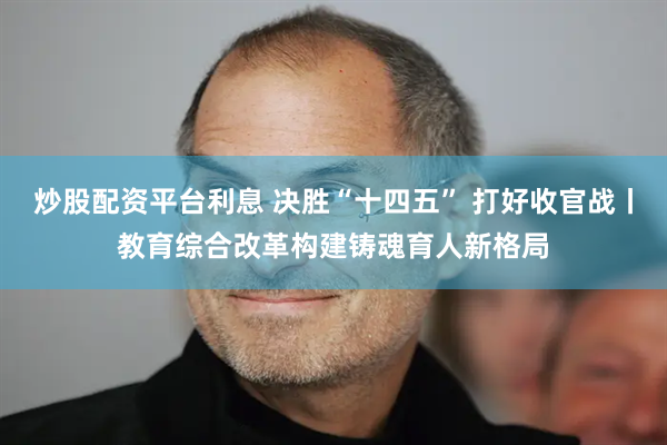 炒股配资平台利息 决胜“十四五” 打好收官战丨教育综合改革构建铸魂育人新格局