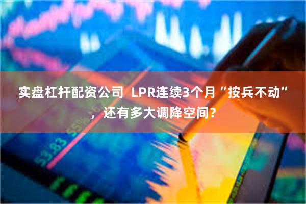 实盘杠杆配资公司  LPR连续3个月“按兵不动”，还有多大调降空间？