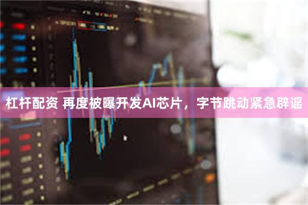 杠杆配资 再度被曝开发AI芯片，字节跳动紧急辟谣