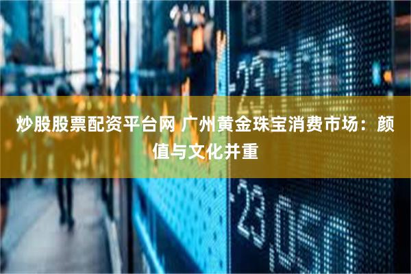 炒股股票配资平台网 广州黄金珠宝消费市场：颜值与文化并重