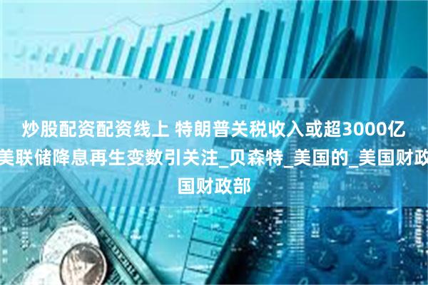 炒股配资配资线上 特朗普关税收入或超3000亿,美联储降息再生变数引关注_贝森特_美国的_美国财政部