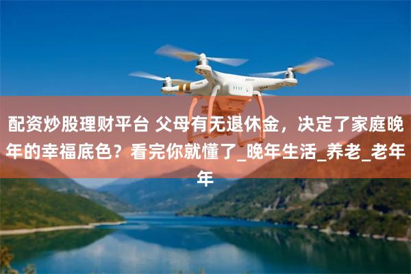 配资炒股理财平台 父母有无退休金,决定了家庭晚年的幸福底色?看完你就懂了_晚年生活_养老_老年