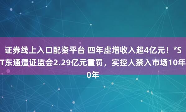 证券线上入口配资平台 四年虚增收入超4亿元!*ST东通遭证监会2.29亿元重罚,实控人禁入市场10年