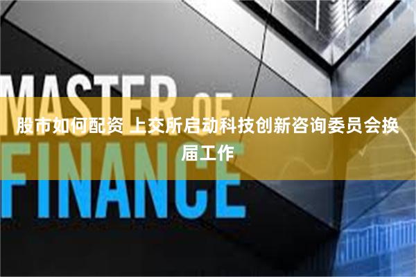 股市如何配资 上交所启动科技创新咨询委员会换届工作