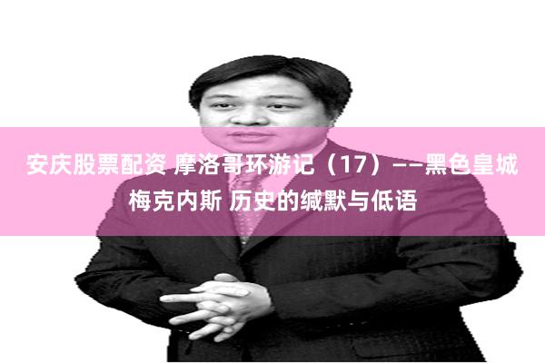 安庆股票配资 摩洛哥环游记（17）——黑色皇城梅克内斯 历史的缄默与低语