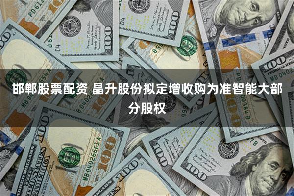 邯郸股票配资 晶升股份拟定增收购为准智能大部分股权
