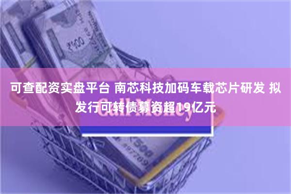 可查配资实盘平台 南芯科技加码车载芯片研发 拟发行可转债募资超19亿元