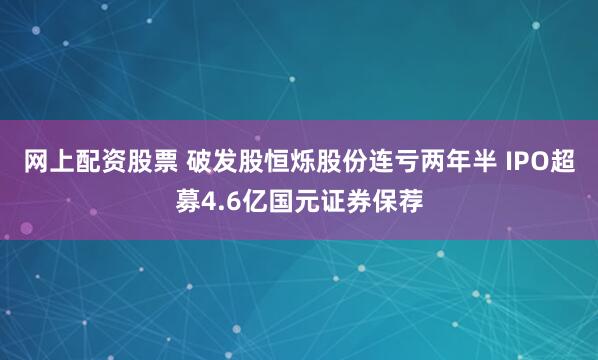 网上配资股票 破发股恒烁股份连亏两年半 IPO超募4.6亿国元证券保荐