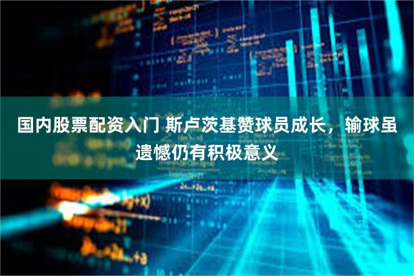 国内股票配资入门 斯卢茨基赞球员成长，输球虽遗憾仍有积极意义