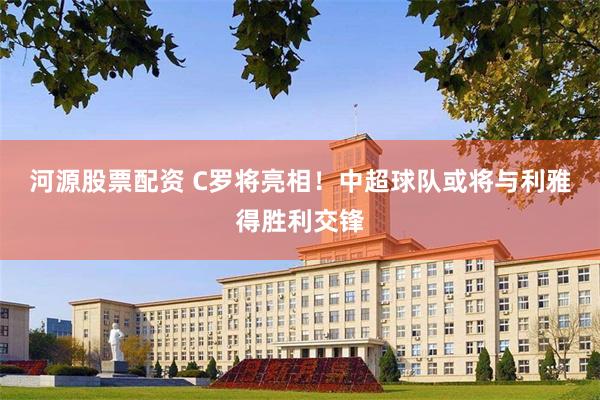 河源股票配资 C罗将亮相！中超球队或将与利雅得胜利交锋