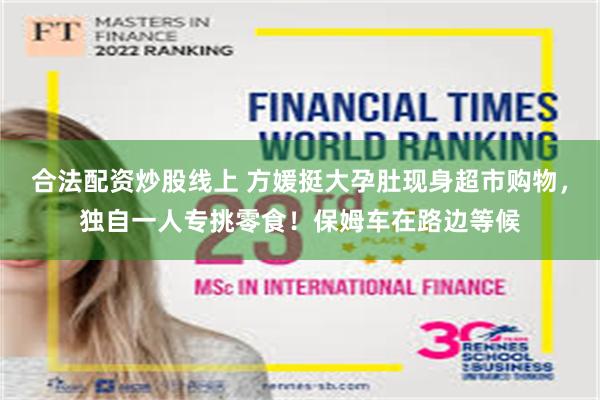 合法配资炒股线上 方媛挺大孕肚现身超市购物，独自一人专挑零食！保姆车在路边等候