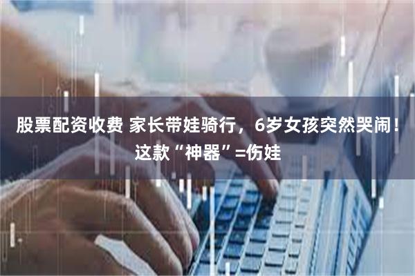 股票配资收费 家长带娃骑行，6岁女孩突然哭闹！这款“神器”=伤娃