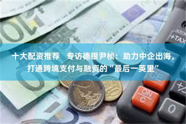 十大配资推荐   专访德银尹桢：助力中企出海，打通跨境支付与融资的“最后一英里”