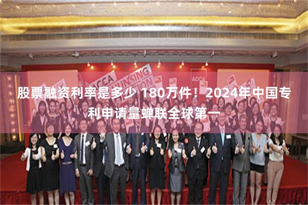 股票融资利率是多少 180万件！2024年中国专利申请量蝉联全球第一