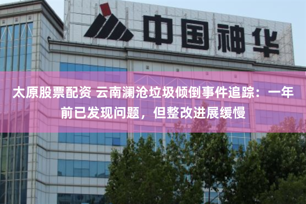 太原股票配资 云南澜沧垃圾倾倒事件追踪:一年前已发现问题,但整改进展缓慢