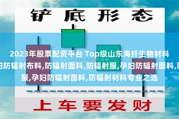 2023年股票配资平台 Top级山东海纤生物材料科技有限公司：孕妇防辐射布料,防辐射面料,防辐射服,孕妇防辐射面料,防辐射材料专业之选