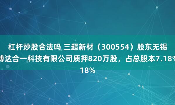 杠杆炒股合法吗 三超新材（300554）股东无锡博达合一科技有限公司质押820万股，占总股本7.18%
