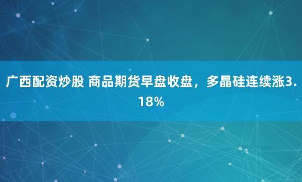 广西配资炒股 商品期货早盘收盘，多晶硅连续涨3.18%