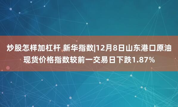 炒股怎样加杠杆 新华指数|12月8日山东港口原油现货价格指数较前一交易日下跌1.87%