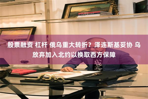 股票融资 杠杆 俄乌重大转折？泽连斯基妥协 乌放弃加入北约以换取西方保障