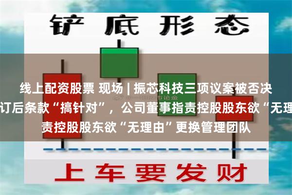 线上配资股票 现场 | 振芯科技三项议案被否决！控股股东认为修订后条款“搞针对”，公司董事指责控股股东欲“无理由”更换管理团队