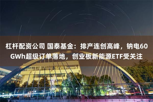 杠杆配资公司 国泰基金：排产连创高峰，钠电60GWh超级订单落地，创业板新能源ETF受关注
