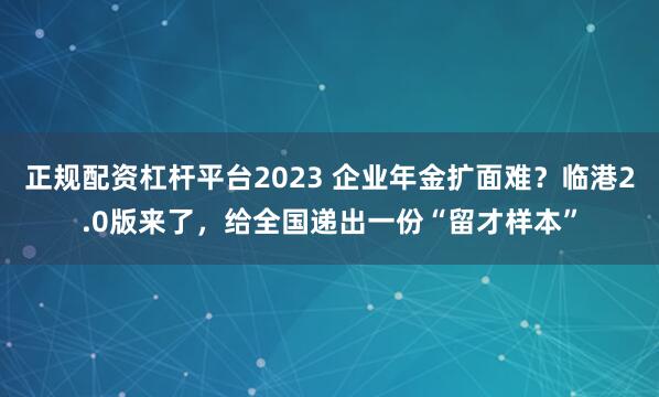 正规配资杠杆平台2023 企业年金扩面难？临港2.0版来了，给全国递出一份“留才样本”