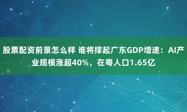 股票配资前景怎么样 谁将撑起广东GDP增速：AI产业规模涨超40%，在粤人口1.65亿