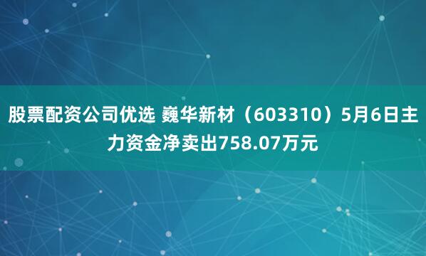股票配资公司优选 巍华新材（603310）5月6日主力资金净卖出758.07万元
