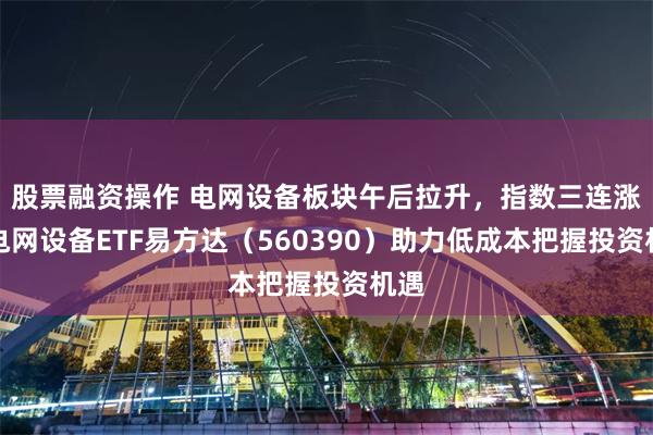 股票融资操作 电网设备板块午后拉升，指数三连涨，电网设备ETF易方达（560390）助力低成本把握投资机遇